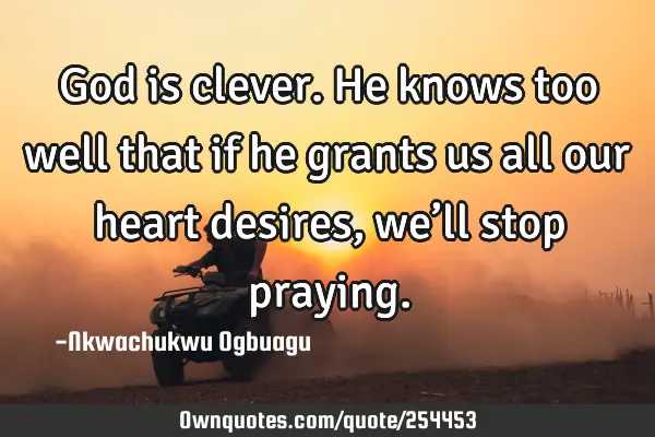 God is clever. He knows too well that if he grants us all our heart desires, we’ll stop