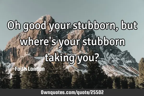 Oh good your stubborn, but where