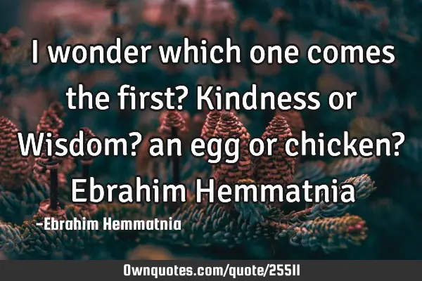 I wonder which one comes the first? Kindness or Wisdom? an egg or chicken? Ebrahim H