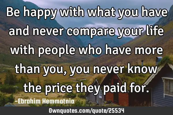Be happy with what you have and never compare your life with people who have more than you, you