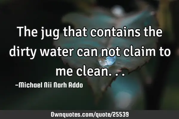 The jug that contains the dirty water can not claim to me