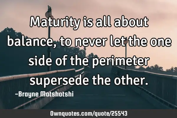 Maturity is all about balance, to never let the one side of the perimeter supersede the