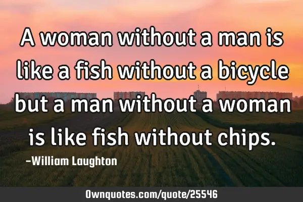 A woman without a man is like a fish without a bicycle but a man without a woman is like fish