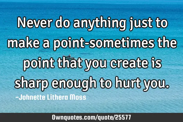 Never do anything just to make a point-sometimes the point that you create is sharp enough to hurt