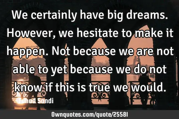 We certainly have big dreams. However, we hesitate to make it happen. Not because we are not able