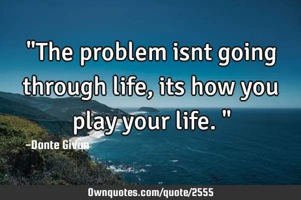 "The problem isnt going through life, its how you play your life."