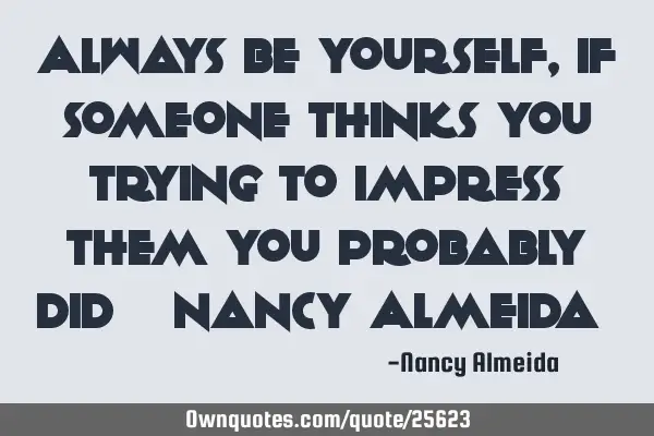Always be yourself, If someone thinks you trying to impress them You probably did ~ Nancy Almeida ~
