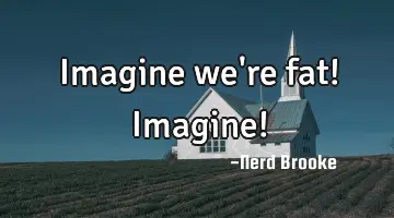 Imagine we're fat! Imagine!