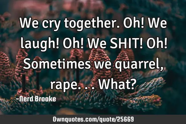 We cry together. Oh! We laugh! Oh! We SHIT! Oh! Sometimes we quarrel, rape...what?