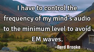 I have to control the frequency of my mind's audio to the minimum level to avoid EM waves.