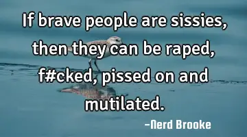 If brave people are sissies, then they can be raped, f#cked, pissed on and mutilated.