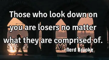 Those who look down on you are losers no matter what they are comprised of.