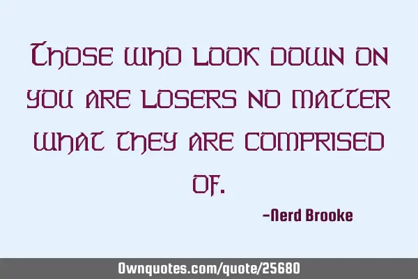 Those who look down on you are losers no matter what they are comprised