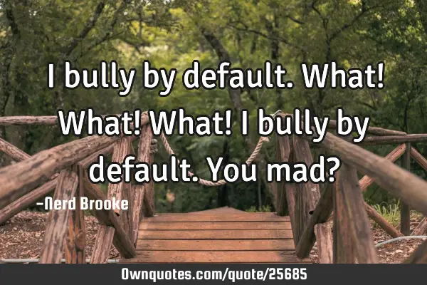 I bully by default.What! What! What! I bully by default.You mad?