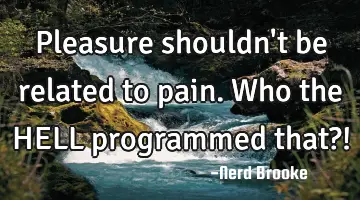 Pleasure shouldn't be related to pain. Who the HELL programmed that?!