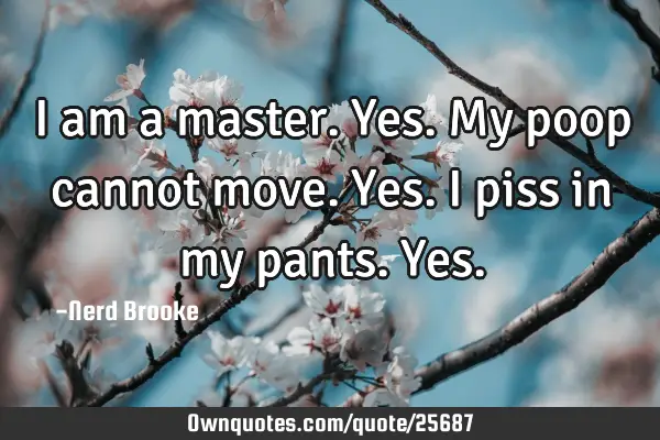 I am a master. Yes. My poop cannot move. Yes. I piss in my pants. Y