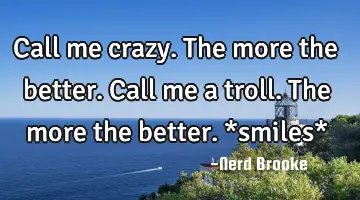 Call me crazy. The more the better. Call me a troll. The more the better. *smiles*