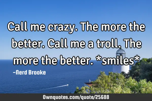 Call me crazy. The more the better. Call me a troll. The more the better. *smiles*