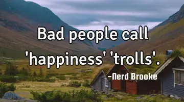 Bad people call 'happiness' 'trolls'.