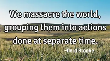 We massacre the world, grouping them into actions done at separate time.