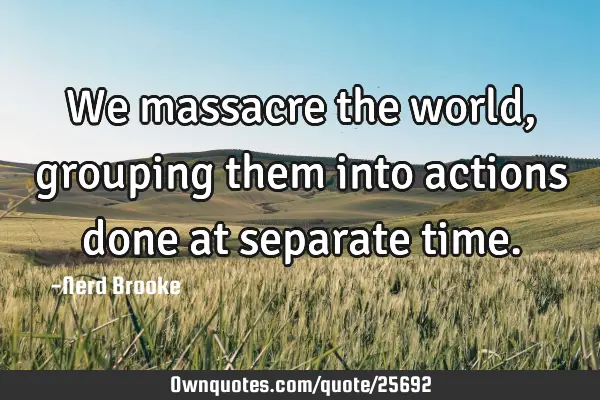 We massacre the world, grouping them into actions done at separate