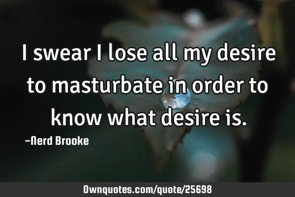 I swear I lose all my desire to masturbate in order to know what desire
