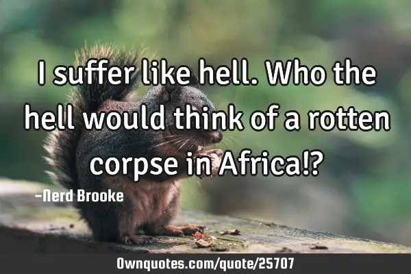 I suffer like hell. Who the hell would think of a rotten corpse in Africa!?