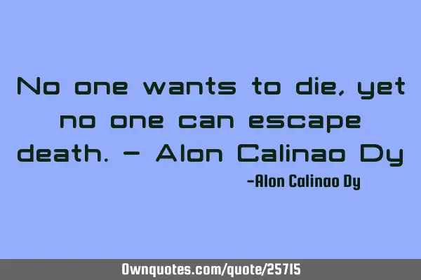 No one wants to die, yet no one can escape death.- Alon Calinao D