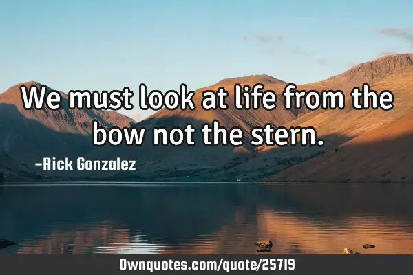 We must look at life from the bow not the