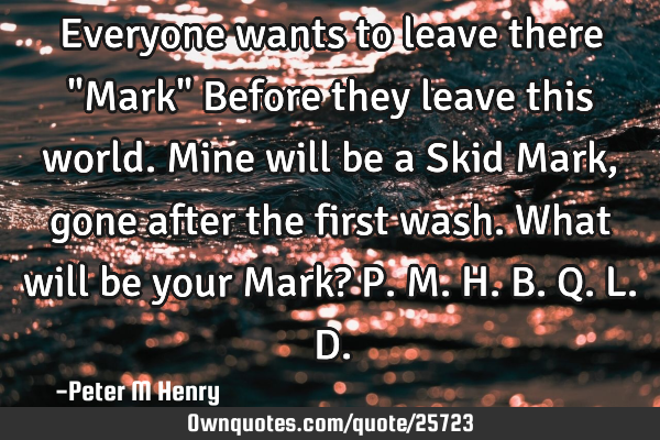 Everyone wants to leave there "Mark" Before they leave this world. Mine will be a Skid Mark, gone