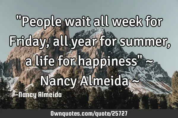 "People wait all week for Friday, all year for summer, a life for happiness" ~ Nancy Almeida ~