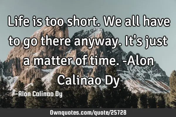 Life is too short. We all have to go there anyway. It