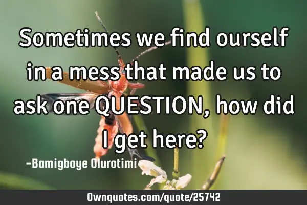 Sometimes we find ourself in a mess that made us to ask one QUESTION, how did I get here?