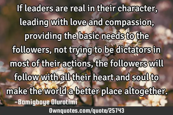 If leaders are real in their character, leading with love and compassion, providing the basic needs