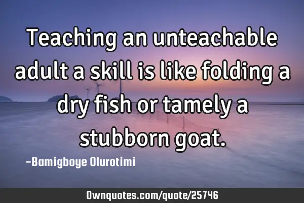 Teaching an unteachable adult a skill is like folding a dry fish or tamely a stubborn
