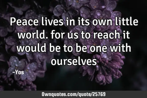 Peace lives in its own little world. for us to reach it would be to be one with