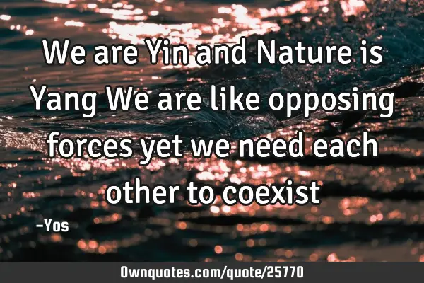 We are Yin and Nature is Yang We are like opposing forces yet we need each other to