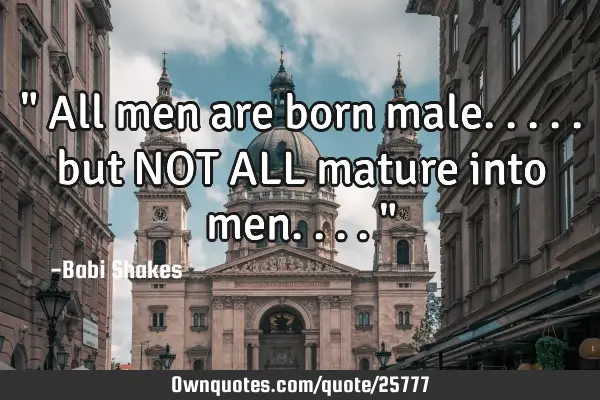 " All men are born male..... but NOT ALL mature into men.... "