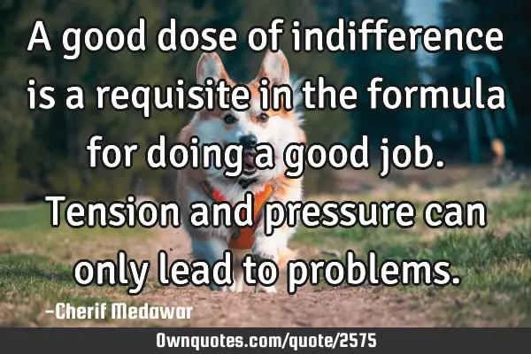 A good dose of indifference is a requisite in the formula for doing a good job. Tension and