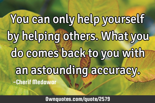 You can only help yourself by helping others. What you do comes back to you with an astounding