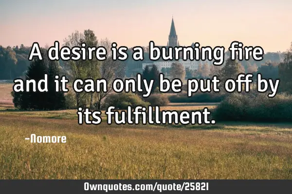 A desire is a burning fire and it can only be put off by its
