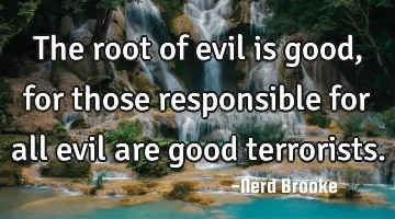 The root of evil is good, for those responsible for all evil are good terrorists.