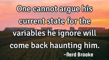 One cannot argue his current state for the variables he ignore will come back haunting him.