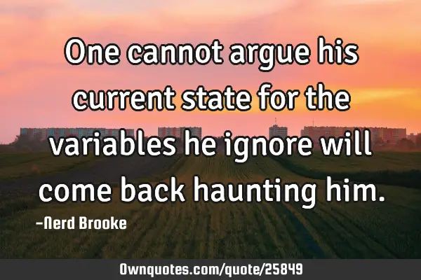 One cannot argue his current state for the variables he ignore will come back haunting