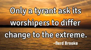 Only a tyrant ask its worshipers to differ change to the extreme.