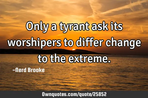 Only a tyrant ask its worshipers to differ change to the