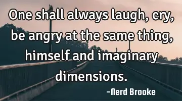 One shall always laugh, cry, be angry at the same thing, himself and imaginary dimensions.