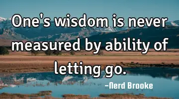 One's wisdom is never measured by ability of letting go.