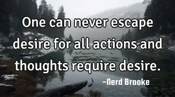 One can never escape desire for all actions and thoughts require desire.