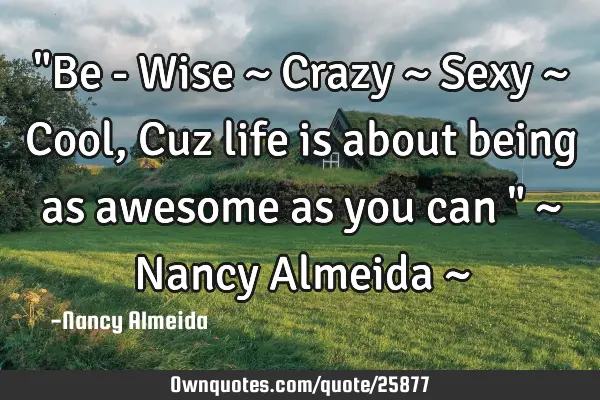 "Be - Wise ~ Crazy ~ Sexy ~ Cool, Cuz life is about being as awesome as you can " ~ Nancy Almeida ~